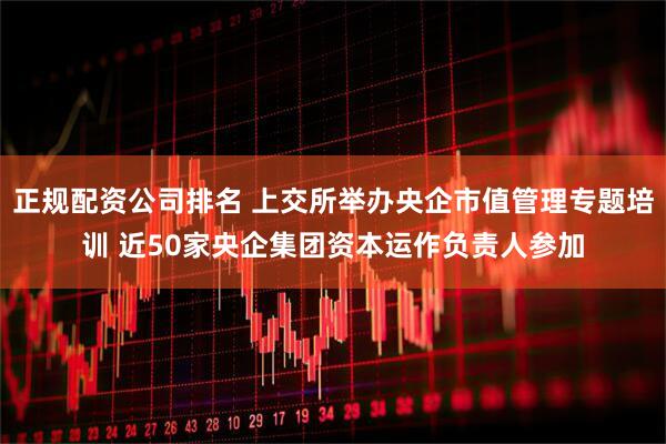 正規(guī)配資公司排名 上交所舉辦央企市值管理專題培訓(xùn) 近50家央企集團資本運作負(fù)責(zé)人參加