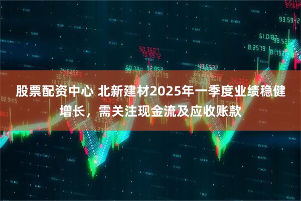 股票配資中心 北新建材2025年一季度業(yè)績(jī)穩(wěn)健增長(zhǎng)，需關(guān)注現(xiàn)金流及應(yīng)收賬款
