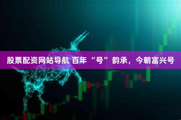 股票配資網站導航 百年 “號” 韻承，今朝富興號